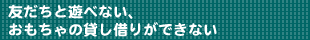 友だちと遊べない、おもちゃの貸し借りができない