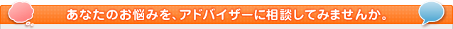 あなたのお悩みを、アドバイザーに相談してみませんか。