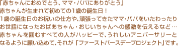 「赤ちゃんにおめでとう、ママ・パパにありがとう」赤ちゃんが生まれて初めての1歳の誕生日！1歳の誕生日のお祝いの仕方や、頑張ってきたママ・パパをいたわったりお世話になったおばあちゃん・おじいちゃんへの感激を伝えるなど…赤ちゃんを囲むすべての人がハッピーで、うれしいアニバーサリーとなるように願い込めて、それが「ファーストバースデープロジェクト」です。