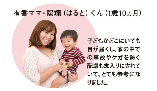 有香ママ・陽翔（はると）くん（1歳10ヵ月）子どもがどこにいても目が届くし、家の中での事故やケガを防ぐ配慮も念入りにされていて、とても参考になりました。