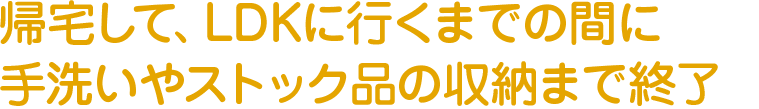 帰宅して、LDKに行くまでの間に手洗いやストック品の収納まで終了