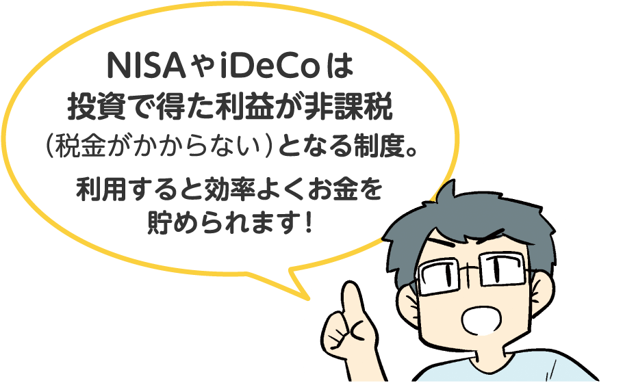 NISAやiDeCoは投資で得た利益が非課税（税金がかからない）となる制度。利用すると効率よくお金を貯められます!