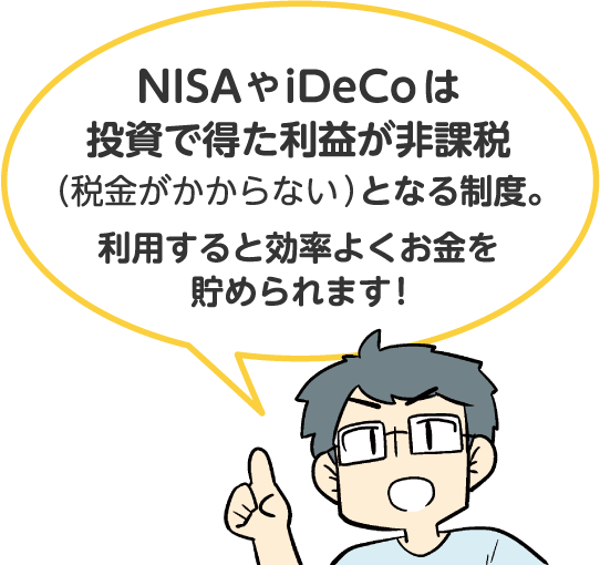 NISAやiDeCoは投資で得た利益が非課税（税金がかからない）となる制度。利用すると効率よくお金を貯められます!