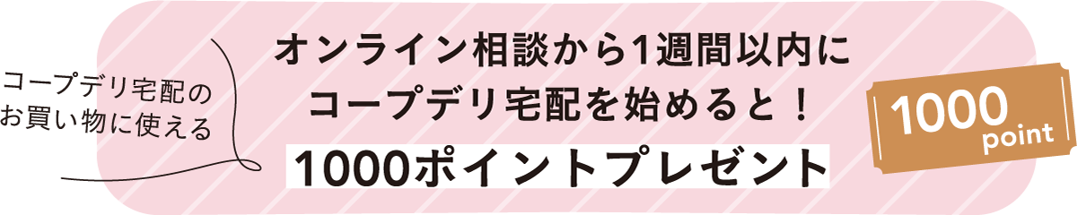 コープデリ宅配のお買い物に使える オンライン相談から1週間以内にコープデリ宅配を始めると！ 1000ポイントプレゼント