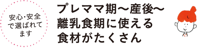 安心・安全で選ばれてます プレママ期～産後～離乳食期に使える食材がたくさん