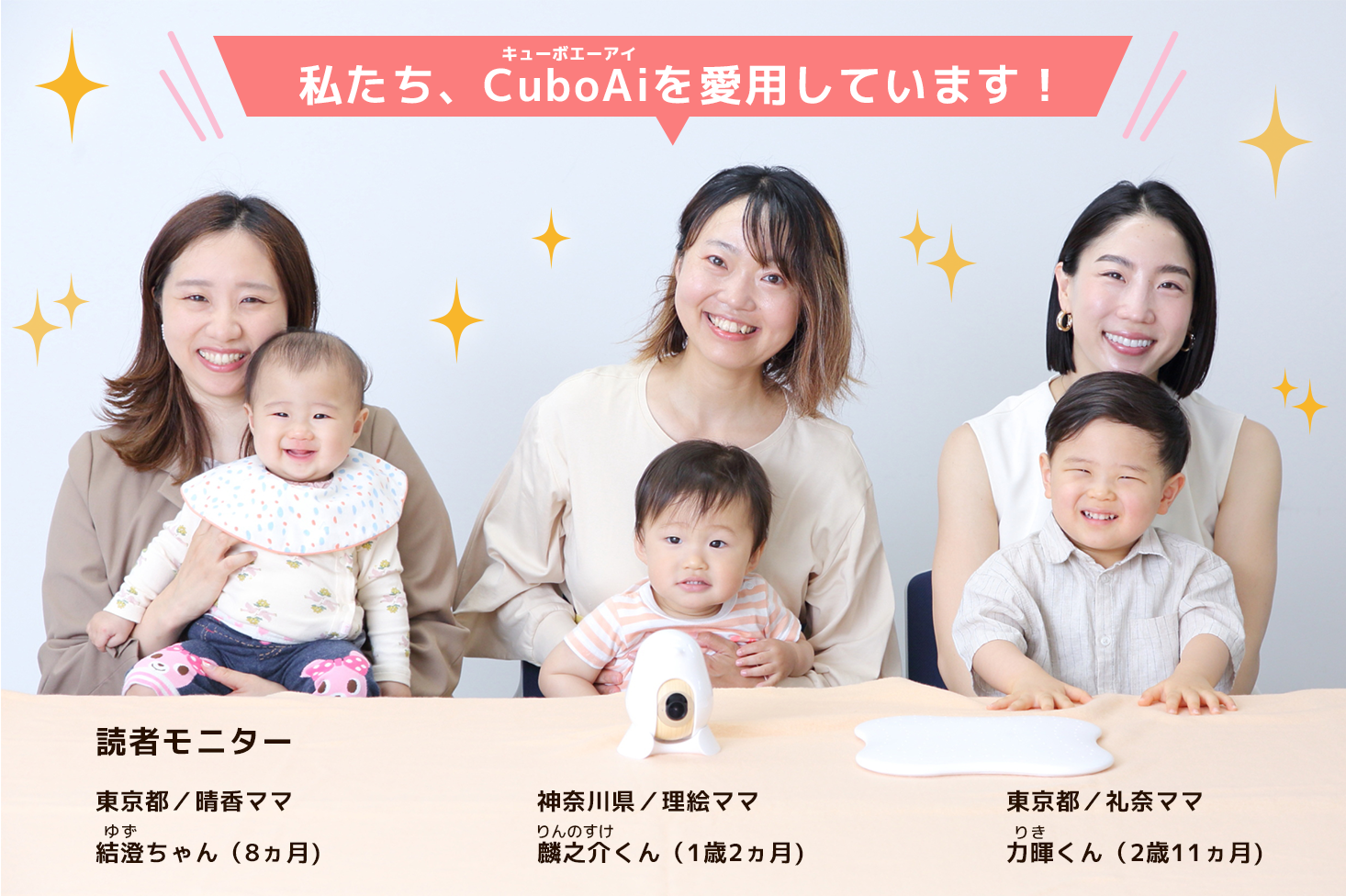 私たち、CuboAiを愛用しています！ 読者モニター 東京都／晴香ママ 結澄ゆずちゃん（8ヵ月） 神奈川県／理絵ママ 麟之介りんのすけくん（1歳2ヵ月） 東京都／礼奈ママ 力暉りきくん（2歳11ヵ月）