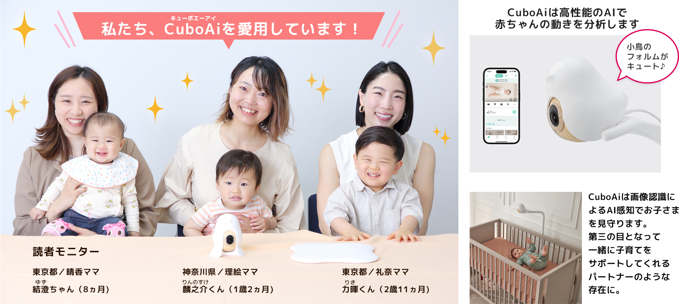 私たち、CuboAiを愛用しています！ 読者モニター 東京都／晴香ママ 結澄ゆずちゃん（8ヵ月） 神奈川県／理絵ママ 麟之介りんのすけくん（1歳2ヵ月） 東京都／礼奈ママ 力暉りきくん（2歳11ヵ月）  CuboAiは高性能のAIで赤ちゃんの動きを分析します CuboAiは画像認識によるAI感知でお子さまを見守ります。 第三の目となって一緒に子育てをサポートしてくれるパートナーのような存在に