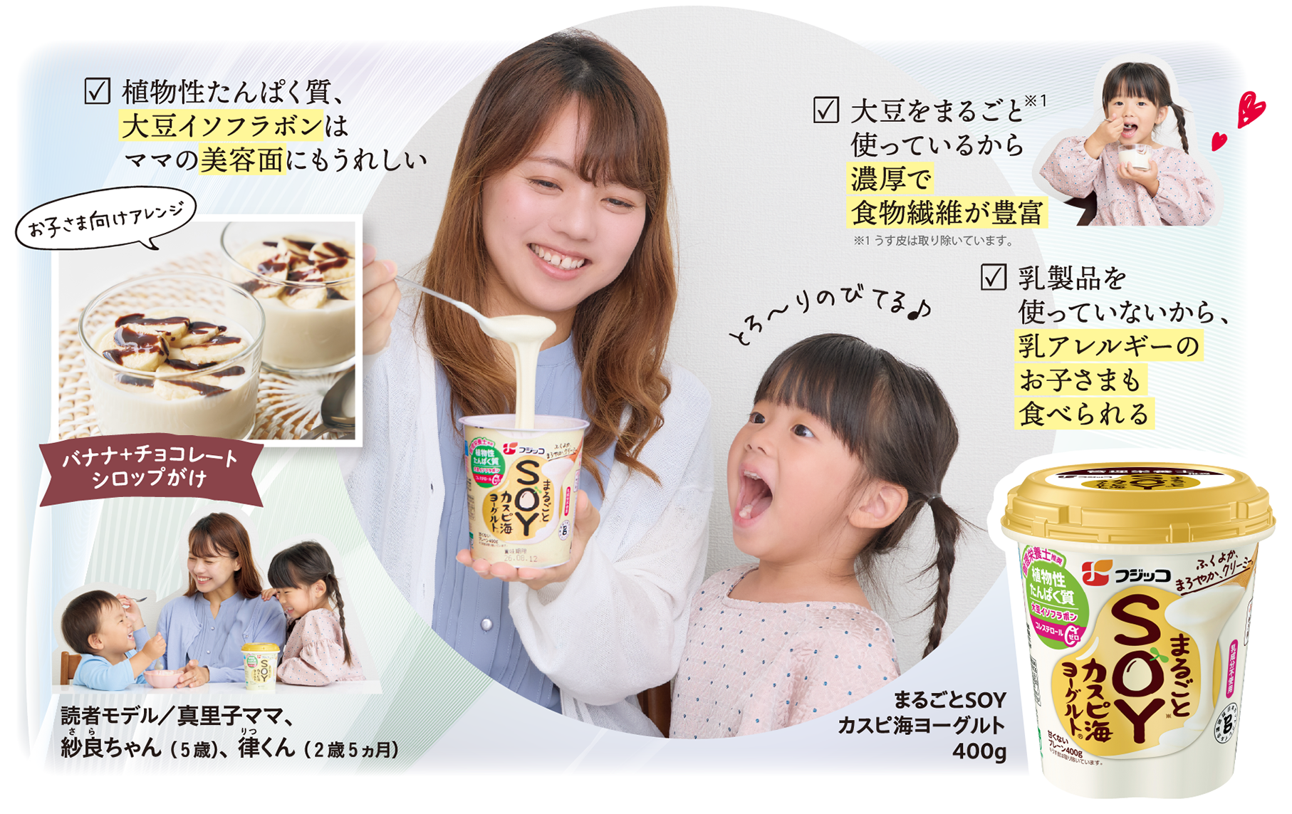 まるごとSOYカスピ海ヨーグルト400g ☑ 植物性たんぱく質、大豆イソフラボンはママの美容面にもうれしい とろ～りのびてる♪ ☑ 大豆をまるごと※１使っているから濃厚で食物繊維が豊富 ※１うす皮は取り除いています。 ☑ 乳製品を使っていないから、乳アレルギーのお子さまも食べられる お子さま向けアレンジ バナナ＋チョコレートシロップがけ 読者モデル／真里子ママ、紗良ちゃん（5歳）、律くん（2歳5ヵ月）