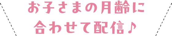 ＼ お子さまの月齢に合わせて配信♪ ／