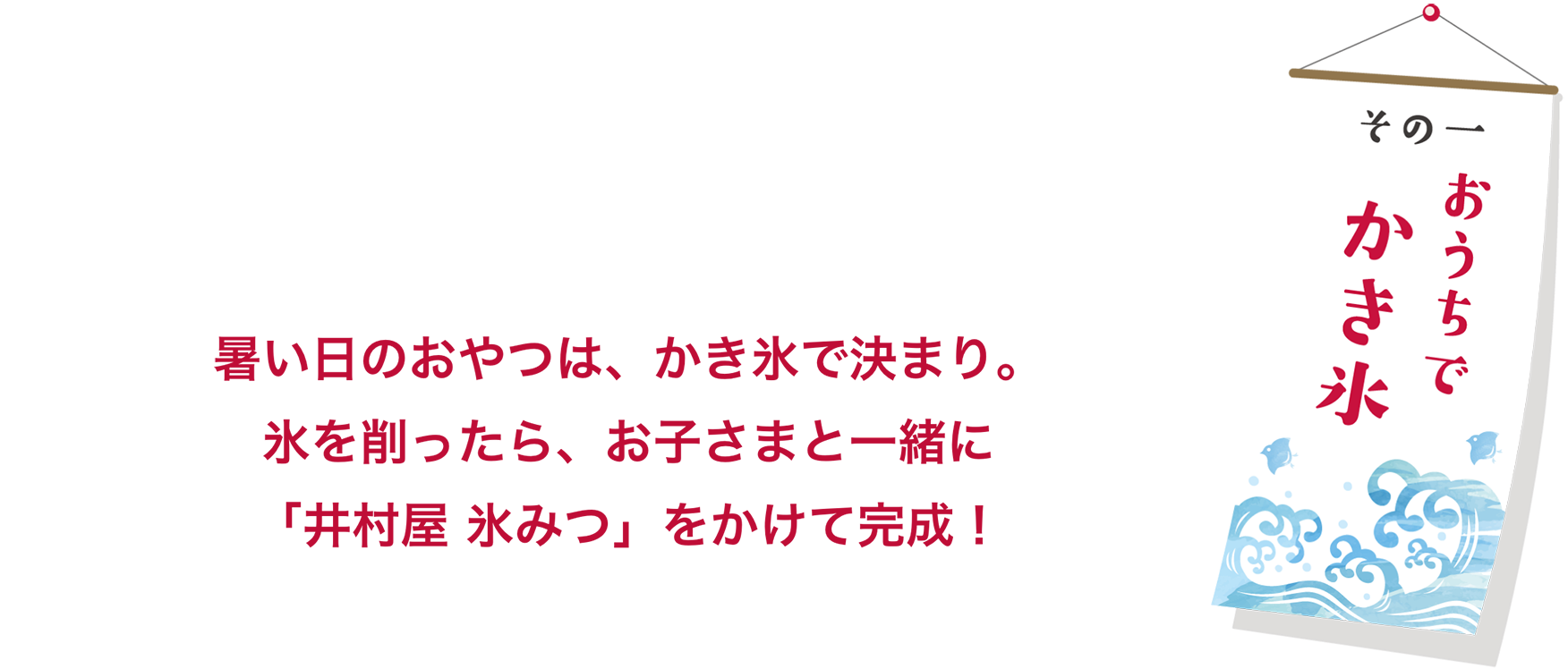 その一 おうちでかき氷 暑い日のおやつは、かき氷で決まり。氷を削ったら、お子さまと一緒に「井村屋 氷みつ」をかけて完成！