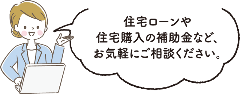 住宅ローンや住宅購入の補助金など、お気軽にご相談ください。