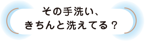 その手洗い、きちんと洗えてる？