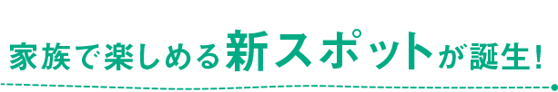 家族で楽しめる新スポットが誕生！