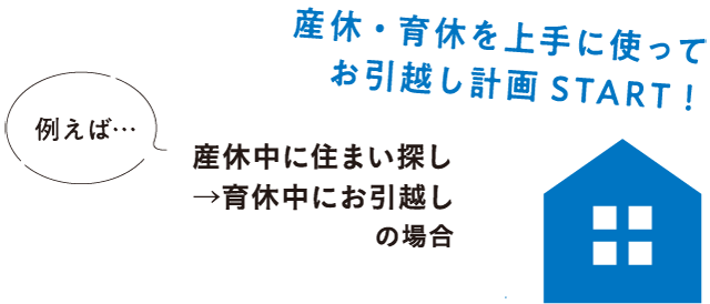 産休・育休を上手に使ってお引越し計画 START! 例えば...産休中に住まい探し→育休中にお引越しの場合