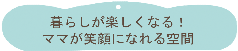 暮らしが楽しくなる！ママが笑顔になれる空間