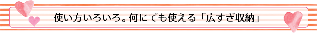 使い方いろいろ。何にでも使える「広すぎ収納」