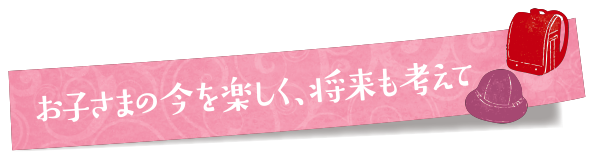 お子さまの今を楽しく、将来も考えて