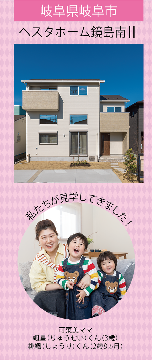 岐阜県岐阜市 ヘスタホーム鏡島南 私たちが見学してきました！ 可菜美ママ 颯星（りゅうせい）くん（3歳） 桃颯（しょうり）くん（2歳8ヵ月）