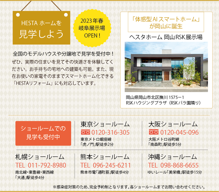 HESTAホームを見学しよう 2023年春 岐阜展示場 OPEN！ ぜひ、実際の住まいを見てその快適さを体験してください。お手持ちの宅地への建築も可能。また、現在お使いの家電そのままでスマートホーム化できる「HESTAリフォーム」にも対応しています。全国のモデルハウスや分譲地で見学を受付中！ 見学のお問い合わせはこちらまで 0120-566-126 「体感型AIスマートホーム」が岡山に誕生 ヘスタホーム 岡山RSK展示場 岡山県岡山市北区撫川1575−1 RSK ハウジングプラザ（RSKバラ園隣り） ショールームでの見学も受付中 東京ショールーム 0120-316-305 東京メトロ銀座線 「虎ノ門」駅徒歩2分 大阪ショールーム 0120-045-096 大阪メトロ谷町線 「南森町」駅徒歩5分 札幌ショールーム 011-792-8980 南北線・東豊線・東西線「大通」駅徒歩4分 熊本ショールーム 096-245-6211 熊本市電「通町筋」駅徒歩4分 沖縄ショールーム 098-868-6655 ゆいレール「美栄橋」駅徒歩15分 ※感染症対策のため、完全予約制となります。各ショールームまでお問い合わせください。