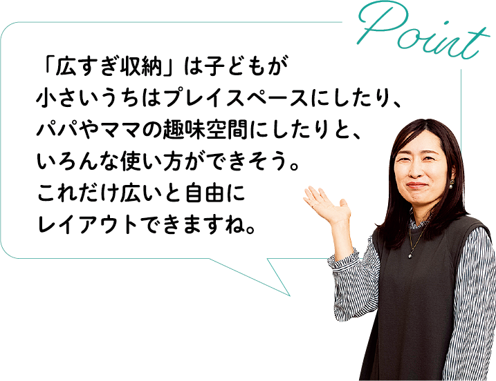 Point 「広すぎ収納」は子どもが小さいうちはプレイスペースにしたり、パパやママの趣味空間にしたりと、いろんな使い方ができそう。これだけ広いと自由にレイアウトできますね。