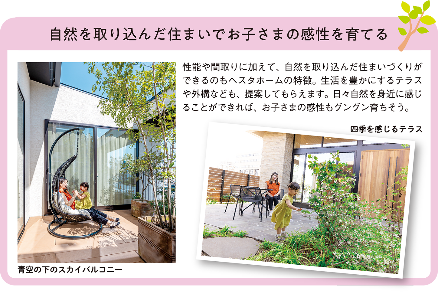 自然を取り込んだ住まいでお子さまの感性を育てる 性能や間取りに加えて、自然を取り込んだ住まいづくりができるのもヘスタホームの特徴。生活を豊かにするテラスや外構なども、提案してもらえます。日々自然を身近に感じることができれば、お子さまの感性もグングン育ちそう。 青空の下のスカイバルコニー 四季を感じるテラス