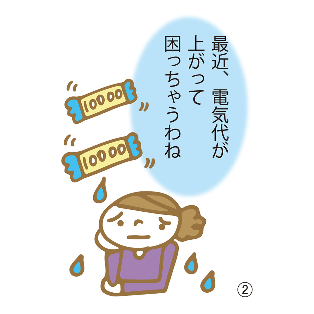 ② 最近、電気代が上がって困っちゃうわね