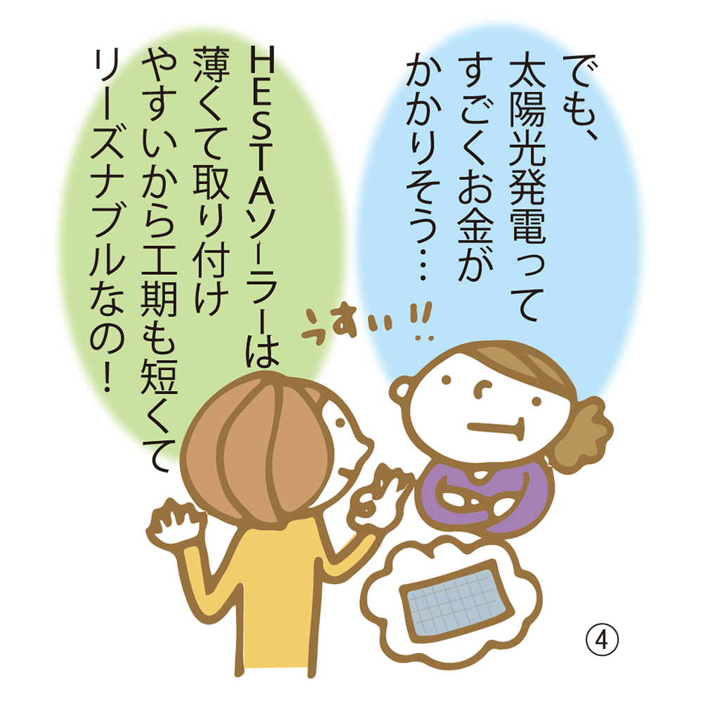 ④ でも、太陽光発電ってすごくお金がかかりそう… HESTAソーラーは薄くて取り付けやすいから工期も短くてリーズナブルなの！