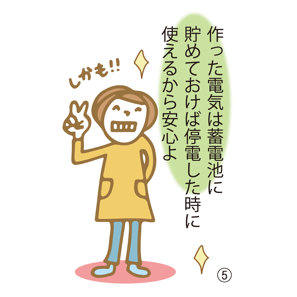 ⑤ 作った電気は蓄電池に貯めておけば停電した時に使えるから安心よ