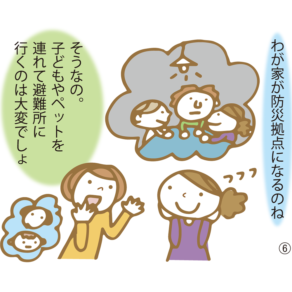 ⑥ わが家が防災拠点になるのね そうなの。子どもやペットを連れて避難所に行くのは大変でしょ