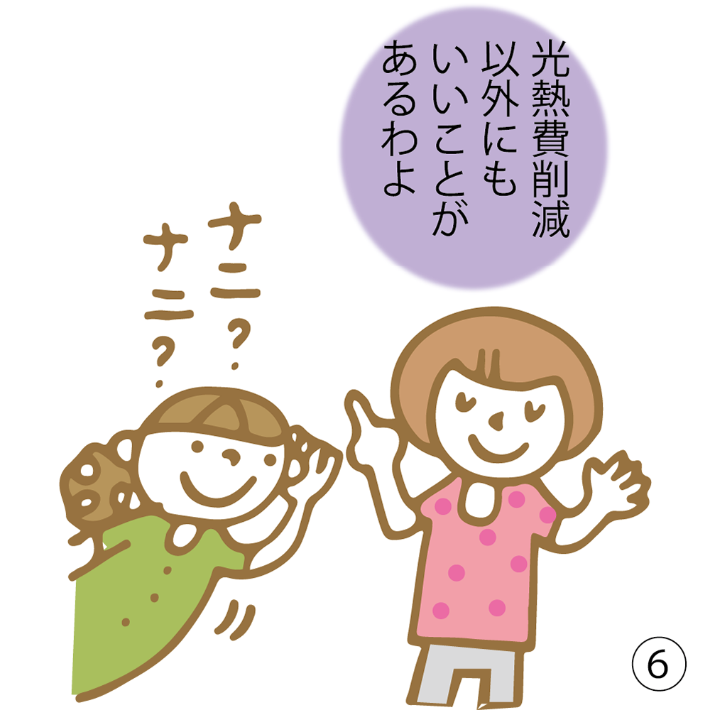 ⑥ 光熱費削減以外にも いいことがあるわよ