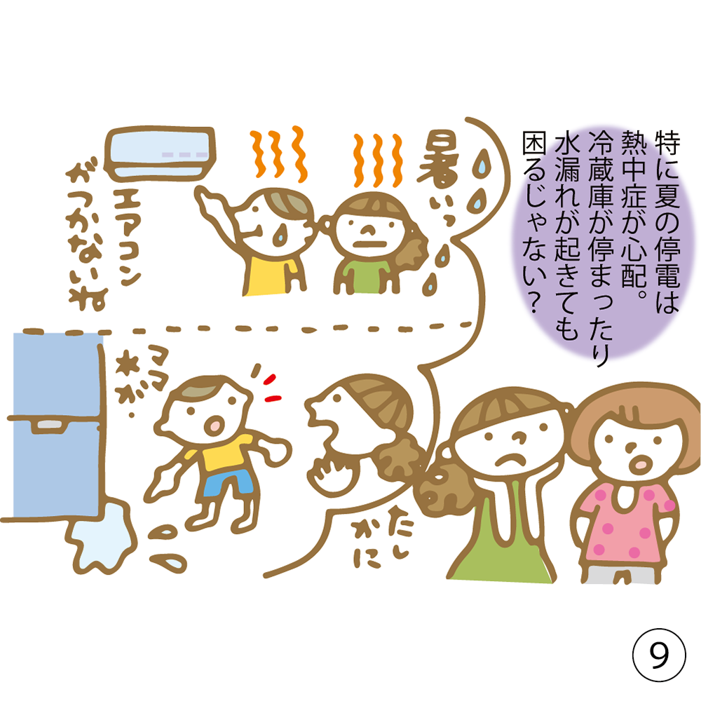 ⑨ 特に夏の停電は熱中症が心配。 冷蔵庫が停まったり水漏れが来ても困るじゃない？
