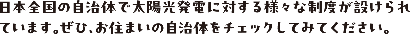 日本全国の自治体で太陽光発電に対する様々な制度が設けられています。ぜひ、お住まいの自治体をチェックしてみてください。
