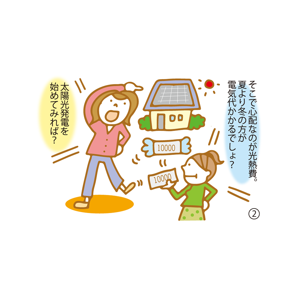 ② そこで心配なのが光熱費。夏より冬の方が電気代かかるでしょ？ 太陽光発電を始めてみれば？