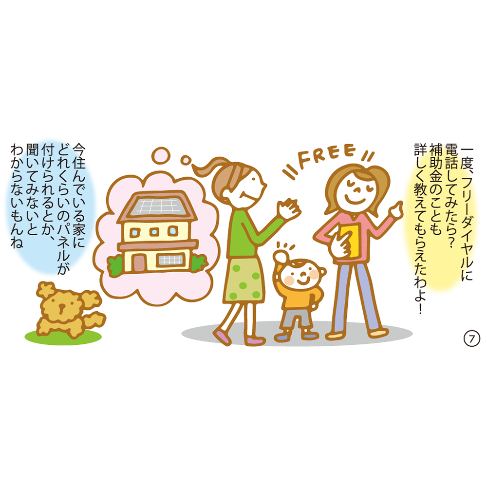 ⑦ 一度、フリーダイヤルに電話してみたら？補助金のことも詳しく教えてもらえたわよ！ 今住んでいる家にどれくらいのパネルが付けられるとか、聞いてみないとわからないもんね