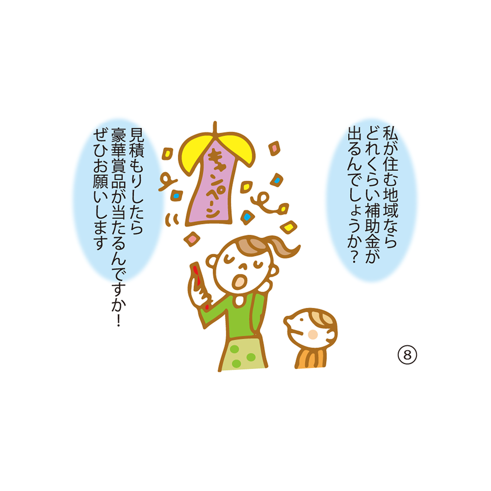 ⑧ 私が住む地域ならどれくらい補助金が出るんでしょうか？ 見積もりしたら豪華賞品が当たるんですか！ぜひお願いします