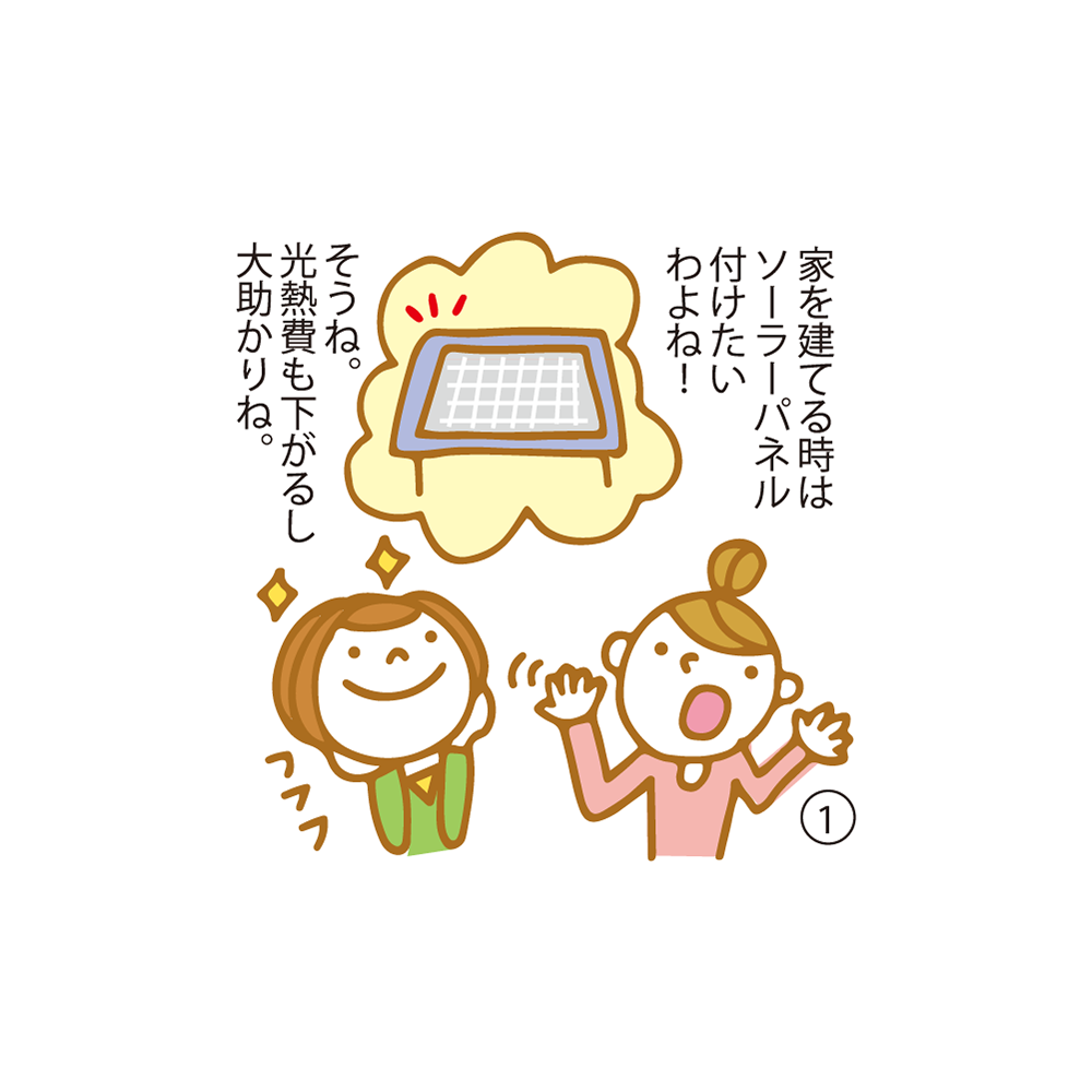 ① 家を建てる時はソーラーパネル付けたいわよね！  そうね。光熱費も下がるし大助かりね。
