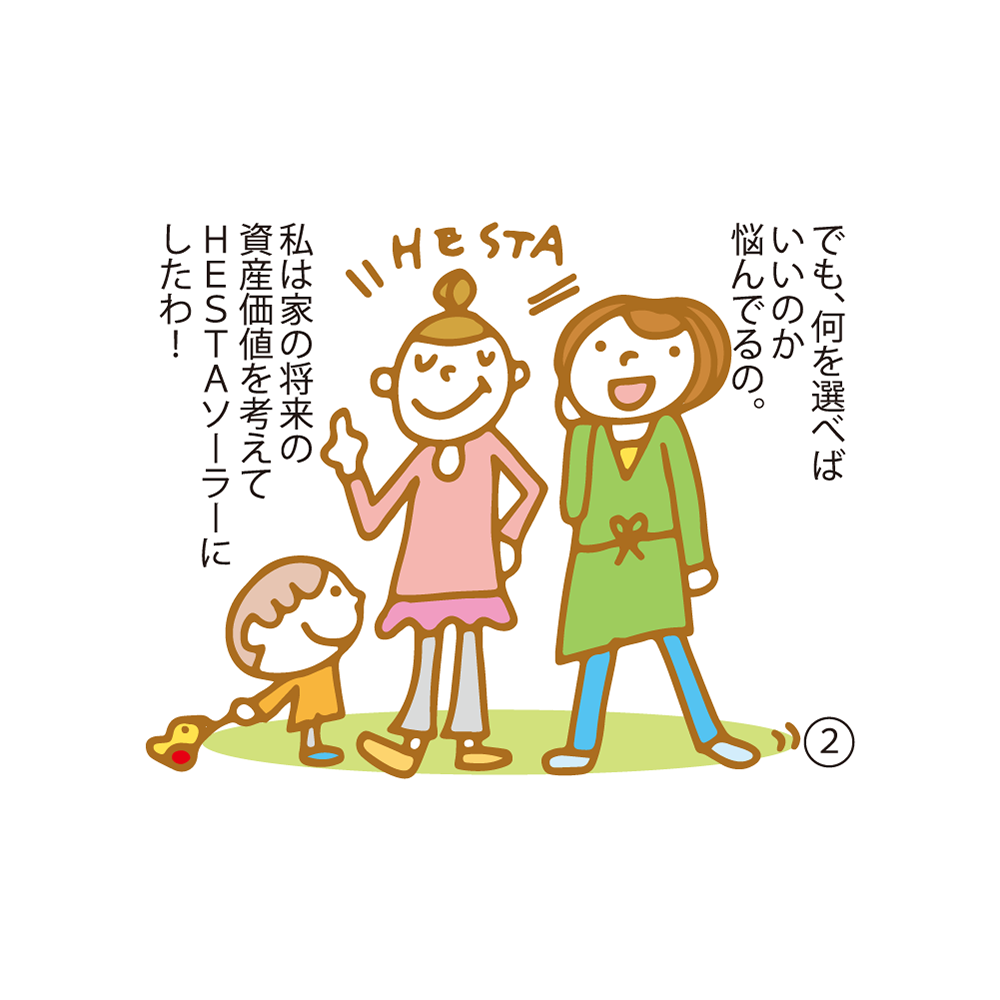 ② でも、何を選べばいいのか悩んでるの。 私は家の将来の資産価値を考えてＨＥＳＴＡソーラーにしたわ！
