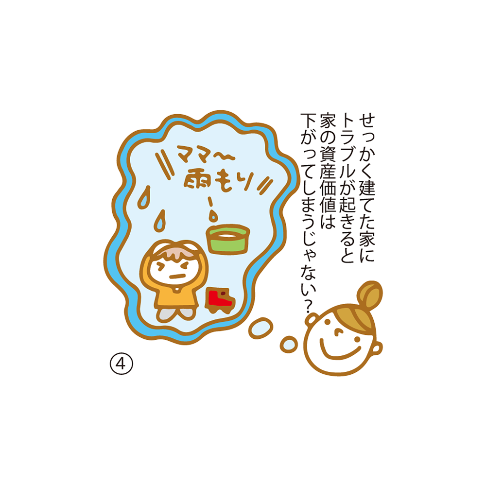 ④ せっかく建てた家にトラブルが起きると家の資産価値は下がってしまうじゃない？