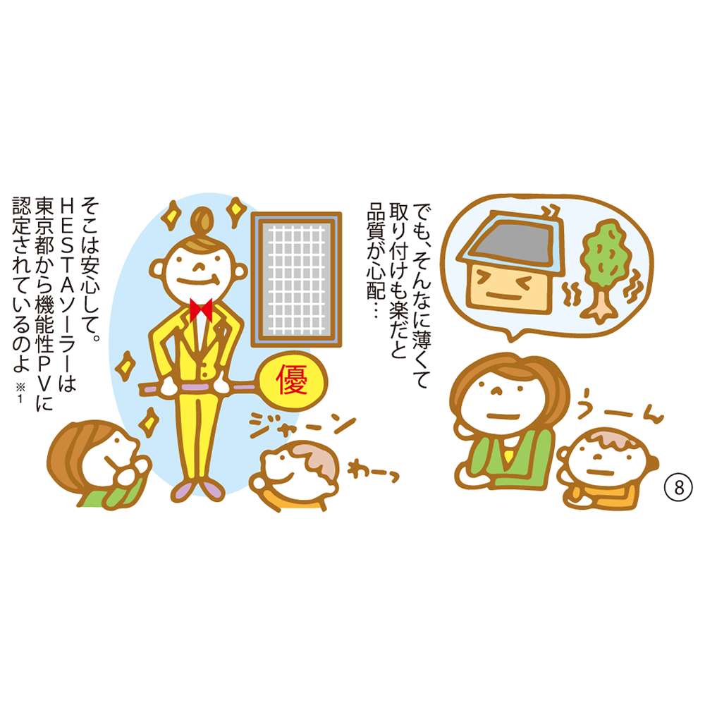 ⑧ でも、そんなに薄くて取り付けも楽だと品質が心配… そこは安心して。ＨＥＳＴＡソーラーは東京都から機能性ＰＶに認定されているのよ