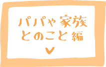 パパや家族とのこと 編