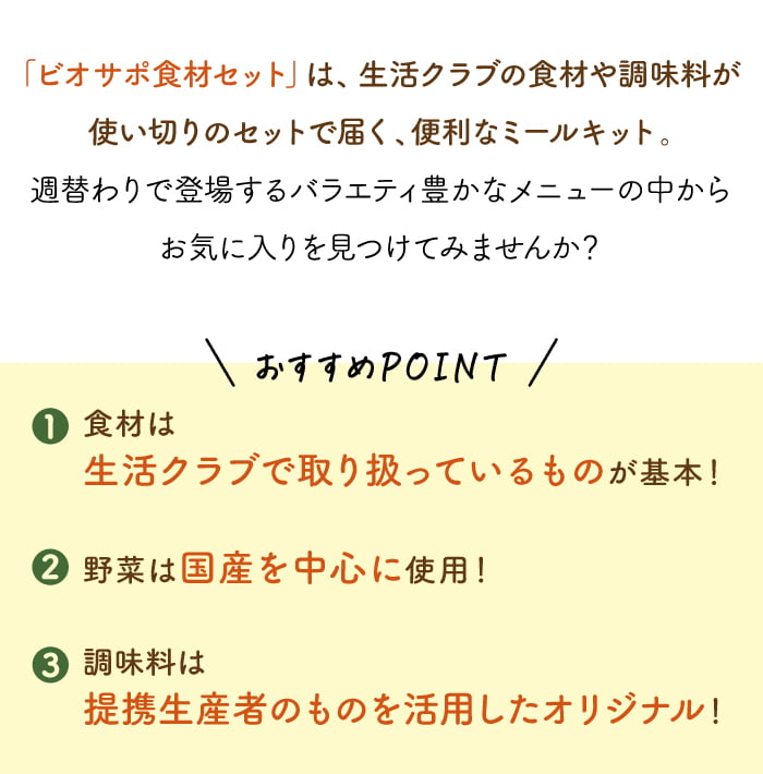 「ビオサポ食材セット」は、生活クラブの食材や調味料が使い切りのセットで届く、便利なミールキット。
                        週替わりで登場するバラエティ豊かなメニューの中からお気に入りを見つけてみませんか？ おすすめPOINT！  1. 食材は、生活クラブで取り扱っているものが基本！ 2. 野菜は、国産を中心に使用！ 3. 調味料は、提携生産者のものを活用したオリジナル！