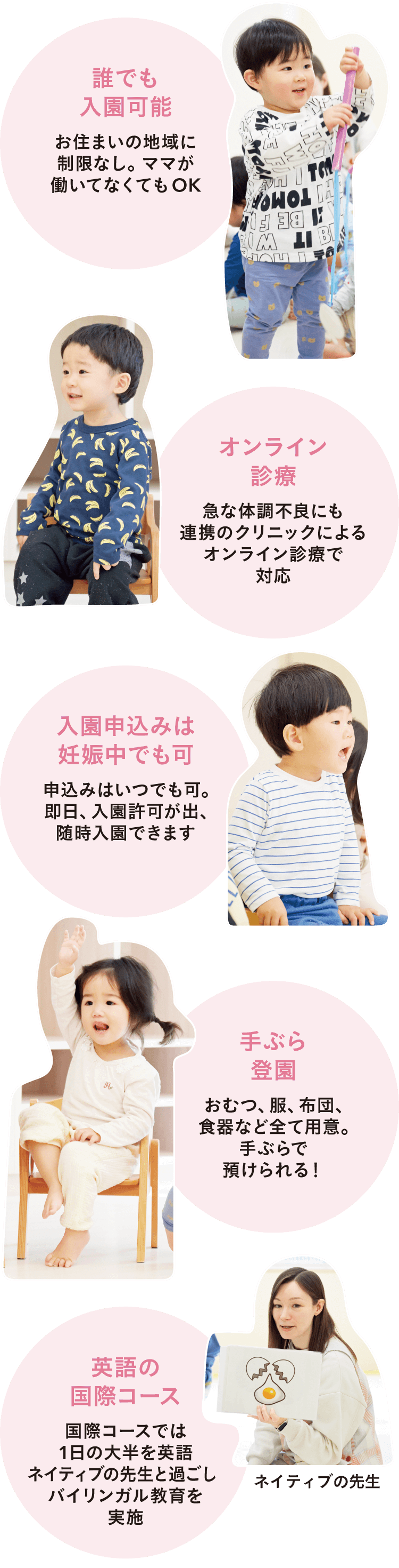 「1.誰でも入園可能-お住まいの地域に制限なし。ママが働いてなくてもOK」「2.オンライン診療-急な体調不良にも連携のクリニックによるオンライン診療で対応」「3.入園申込みは妊娠中でも可-申込みはいつでも可。即日、入園許可が出、随時入園できます」「4.手ぶら登園-おむつ、服、布団、食器など全て用意。手ぶらで預けられる！」「5.英語の国際コース-国際コースでは1日の大半を英語ネイティブの先生と過ごし、バイリンガル教育を実施