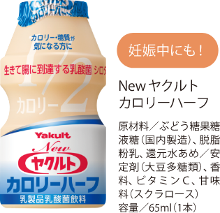 妊娠中にも！ Newヤクルトカロリーハーフ 原材料/ぶどう糖果糖液糖（国内製造）、脱脂粉乳、還元水あめ/安定剤（大豆多糖類）、香料、ビタミンC、甘味料（スクラロース）容量/65ml （1本）