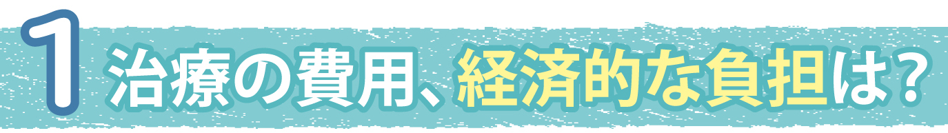 1.治療の費用、経済的な負担は？