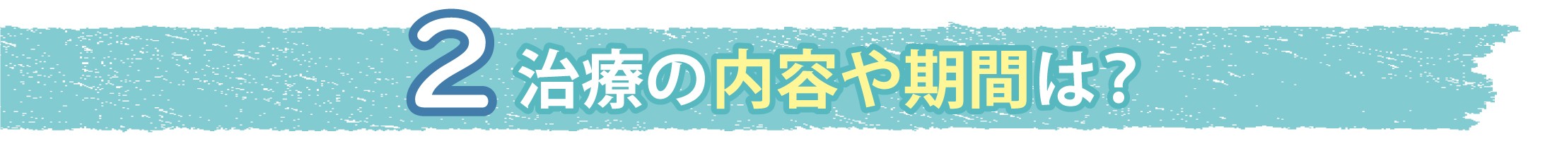 2.治療の内容や期間は？