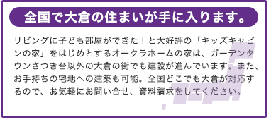 全国で大倉の住まいが手に入ります。
リビングに子ども部屋ができた！と大好評の「キッズキャビンの家」をはじめとするオークラホームの家は、ガーデンタウンさつき台以外の大倉の街でも建設が進んでいます。また、お手持ちの宅地への建築も可能。全国どこでも大倉が対応するので、お気軽にお問い合せ、資料請求をしてください。
