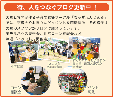 街、人をつなぐブログ更新中 ！
大倉とママが作る子育て支援サークル「きっずえんじぇる」では、交流会やお祭りなどイベントを随時開催。その様子は大倉のスタッフがブログで紹介しています。
モデルハウス見学会、住宅ローン相談会など、毎週「イベント」開催中 ！

◀木工教室
▲多くのママ、お子さまが集まり、毎回大盛況の交流会
▲さつき台移動動物園
▲イベント風景
▼ローン相談会
写真提供／大倉