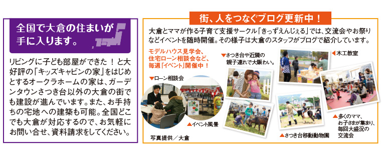 街、人をつなぐブログ更新中 ！
大倉とママが作る子育て支援サークル「きっずえんじぇる」では、交流会やお祭りなどイベントを随時開催。その様子は大倉のスタッフがブログで紹介しています。

モデルハウス見学会、住宅ローン相談会など、毎週「イベント」開催中 ！

▲さつき台移動動物園
▼さつき台や近隣の　親子連れで大賑わい。
◀木工教室
▲多くのママ、お子さまが集まり、毎回大盛況の　交流会
▼ローン相談会
▲イベント風景

全国で大倉の住まいが
手に入ります。

リビングに子ども部屋ができた ！ と大好評の「キッズキャビンの家」をはじめとするオークラホームの家は、ガーデンタウンさつき台以外の大倉の街でも建設が進んでいます。また、お手持ちの宅地への建築も可能。全国どこでも大倉が対応するので、お気軽にお問い合せ、資料請求をしてください。
