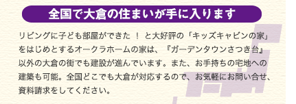 全国で大倉の住まいが手にはいります　リビングに子ども部屋ができた ！ と大好評の「キッズキャビンの家」をはじめとするオークラホームの家は、『ガーデンタウンさつき台』以外の大倉の街でも建設が進んでいます。また、お手持ちの宅地への建築も可能。全国どこでも大倉が対応するので、お気軽にお問い合せ、資料請求をしてください。