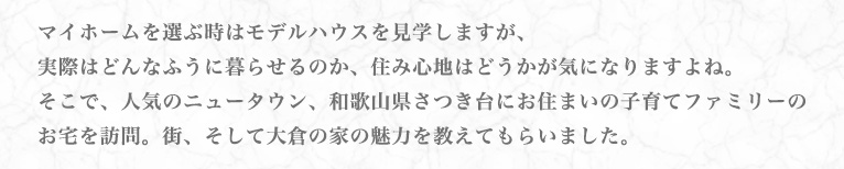 マイホームを選ぶ時はモデルハウスを見学しますが、実際はどんなふうに暮らせるのか、住み心地はどうかが気になりますよね。そこで、人気のニュータウン、和歌山県さつき台にお住まいの子育てファミリーのお宅を訪問。街、そして大倉の家の魅力を教えてもらいました。
